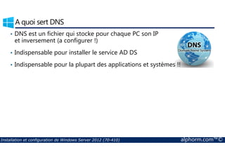 A quoi sert DNS 
• DNS est un fichier qui stocke pour chaque PC son IP 
et inversement (a configurer !) 
• Indispensable pour installer le service AD DS 
• Indispensable pour la plupart des applications et systèmes !! 
Installation et configuration de Windows Server 2012 (70-410) alphorm.com™© 
 
