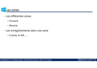 Les zones 
• Les différentes zones 
 Forward 
 Reverse 
• Les enregistrements dans une zone 
Cname, A, MX …… 
 Installation et configuration de Windows Server 2012 (70-410) alphorm.com™© 
 