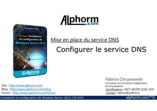 Mise en place du service DNS 
Configurer le service DNS 
Site : http://www.alphorm.com 
Blog : http://www.alphorm.com/blog 
Forum : http://www.alphorm.com/forum 
Fabrice Chrzanowski 
Formateur et Consultant indépendant 
En Virtualisation 
Certifications : MCT, MCITP, CCEE, VCP 
Contact : fabrice@softrix.fr 
Installation et configuration de Windows Server 2012 (70-410) alphorm.com™© 
 