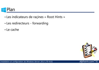Plan 
• Les indicateurs de raçines « Root Hints » 
• Les redirecteurs - forwarding 
• Le cache 
Installation et configuration de Windows Server 2012 (70-410) alphorm.com™© 
 