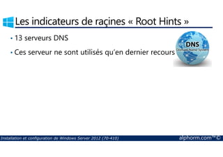 Les indicateurs de raçines « Root Hints » 
• 13 serveurs DNS 
• Ces serveur ne sont utilisés qu’en dernier recours 
Installation et configuration de Windows Server 2012 (70-410) alphorm.com™© 
 