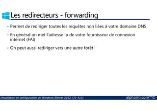 Les redirecteurs - forwarding 
• Permet de rediriger toutes les requêtes non liées à votre domaine DNS 
• En général on met l’adresse ip de votre fournisseur de connexion 
internet (FAI) 
• On peut aussi rediriger vers une autre forêt : 
Installation et configuration de Windows Server 2012 (70-410) alphorm.com™© 
 