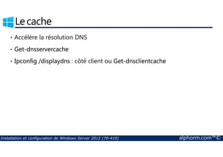 Le cache 
• Accélère la résolution DNS 
• Get-dnsservercache 
• Ipconfig /displaydns : côté client ou Get-dnsclientcache 
Installation et configuration de Windows Server 2012 (70-410) alphorm.com™© 
 