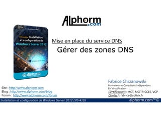 Mise en place du service DNS 
Gérer des zones DNS 
Site : http://www.alphorm.com 
Blog : http://www.alphorm.com/blog 
Forum : http://www.alphorm.com/forum 
Fabrice Chrzanowski 
Formateur et Consultant indépendant 
En Virtualisation 
Certifications : MCT, MCITP, CCEE, VCP 
Contact : fabrice@softrix.fr 
Installation et configuration de Windows Server 2012 (70-410) alphorm.com™© 
 