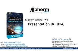 Mise en oeuvre IPV6 
Présentation du IPv6 
Site : http://www.alphorm.com 
Blog : http://www.alphorm.com/blog 
Forum : http://www.alphorm.com/forum 
Fabrice Chrzanowski 
Formateur et Consultant indépendant 
En Virtualisation 
Certifications : MCT, MCITP, CCEE, VCP 
Contact : fabrice@softrix.fr 
Installation et configuration de Windows Server 2012 (70-410) alphorm.com™© 
 