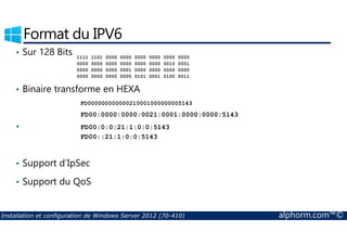Format du IPV6 
• Sur 128 Bits 
• Binaire transforme en HEXA 
• 
1111 1101 0000 0000 0000 0000 0000 0000 
0000 0000 0000 0000 0000 0000 0010 0001 
0000 0000 0000 0001 0000 0000 0000 0000 
0000 0000 0000 0000 0101 0001 0100 0011 
FD000000000000210001000000005143 
FD00:0000:0000:0021:0001:0000:0000:5143 
FD00:0:0:21:1:0:0:5143 
FD00::21:1:0:0:5143 
• Support d’IpSec 
• Support du QoS 
Installation et configuration de Windows Server 2012 (70-410) alphorm.com™© 
 