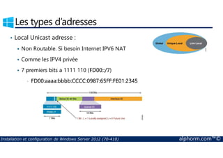 Les types d’adresses 
• Local Unicast adresse : 
 Non Routable. Si besoin Internet IPV6 NAT 
 Comme les IPV4 privée 
 7 premiers bits a 1111 110 (FD00::/7) 
• FD00:aaaa:bbbb:CCCC:0987:65FF:FE01:2345 
Installation et configuration de Windows Server 2012 (70-410) alphorm.com™© 
 