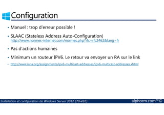 Configuration 
• Manuel : trop d’erreur possible ! 
• SLAAC (Stateless Address Auto-Configuration) 
http://www.normes-internet.com/normes.php?rfc=rfc2462lang=fr 
• Pas d’actions humaines 
• Minimum un routeur IPV6. Le retour va envoyer un RA sur le link 
• http://www.iana.org/assignments/ipv6-multicast-addresses/ipv6-multicast-addresses.xhtml 
Installation et configuration de Windows Server 2012 (70-410) alphorm.com™© 
 