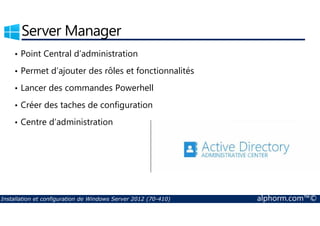 Server Manager 
• Point Central d’administration 
• Permet d’ajouter des rôles et fonctionnalités 
• Lancer des commandes Powerhell 
• Créer des taches de configuration 
• Centre d’administration 
Installation et configuration de Windows Server 2012 (70-410) alphorm.com™© 
 