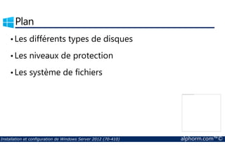 Plan 
• Les différents types de disques 
• Les niveaux de protection 
• Les système de fichiers 
La partie de l'image avec l'ID de relation rId3 n'a pas été trouvé dans le fichier. 
Installation et configuration de Windows Server 2012 (70-410) alphorm.com™© 
 