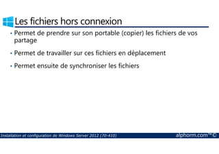 Les fichiers hors connexion 
• Permet de prendre sur son portable (copier) les fichiers de vos 
partage 
• Permet de travailler sur ces fichiers en déplacement 
• Permet ensuite de synchroniser les fichiers 
Installation et configuration de Windows Server 2012 (70-410) alphorm.com™© 
 