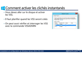 Comment activer les clichés instantanés 
• Vous devez aller sur le disque et activer 
les VSS. 
• Il faut planifier quand les VSS seront créés 
• On peut aussi vérifier et interroger les VSS 
avec la commande VSSADMIN 
Installation et configuration de Windows Server 2012 (70-410) alphorm.com™© 
 