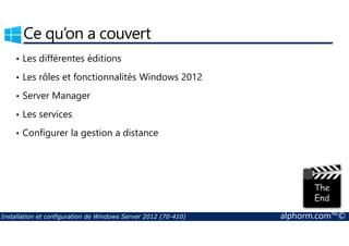 Ce qu’on a couvert 
• Les différentes éditions 
• Les rôles et fonctionnalités Windows 2012 
• Server Manager 
• Les services 
• Configurer la gestion a distance 
Installation et configuration de Windows Server 2012 (70-410) alphorm.com™© 
 