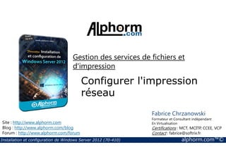 Gestion des services de fichiers et 
d'impression 
Configurer l'impression 
réseau 
Site : http://www.alphorm.com 
Blog : http://www.alphorm.com/blog 
Forum : http://www.alphorm.com/forum 
Fabrice Chrzanowski 
Formateur et Consultant indépendant 
En Virtualisation 
Certifications : MCT, MCITP, CCEE, VCP 
Contact : fabrice@softrix.fr 
Installation et configuration de Windows Server 2012 (70-410) alphorm.com™© 
 