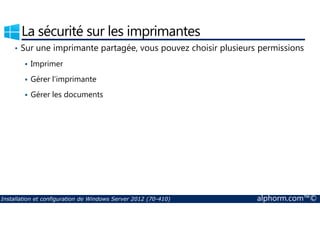 La sécurité sur les imprimantes 
• Sur une imprimante partagée, vous pouvez choisir plusieurs permissions 
 Imprimer 
 Gérer l’imprimante 
 Gérer les documents 
Installation et configuration de Windows Server 2012 (70-410) alphorm.com™© 
 