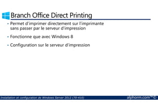 Branch Office Direct Printing 
• Permet d’imprimer directement sur l’imprimante 
sans passer par le serveur d’impression 
• Fonctionne que avec Windows 8 
• Configuration sur le serveur d’impression 
Installation et configuration de Windows Server 2012 (70-410) alphorm.com™© 
 