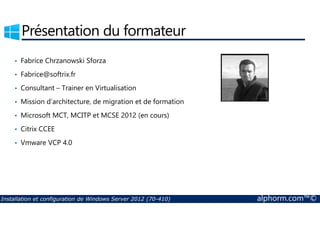 Présentation du formateur 
• Fabrice Chrzanowski Sforza 
• Fabrice@softrix.fr 
• Consultant – Trainer en Virtualisation 
• Mission d’architecture, de migration et de formation 
• Microsoft MCT, MCITP et MCSE 2012 (en cours) 
• Citrix CCEE 
• Vmware VCP 4.0 
Installation et configuration de Windows Server 2012 (70-410) alphorm.com™© 
 