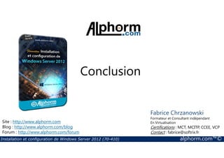 Conclusion 
Site : http://www.alphorm.com 
Blog : http://www.alphorm.com/blog 
Forum : http://www.alphorm.com/forum 
Fabrice Chrzanowski 
Formateur et Consultant indépendant 
En Virtualisation 
Certifications : MCT, MCITP, CCEE, VCP 
Contact : fabrice@softrix.fr 
Installation et configuration de Windows Server 2012 (70-410) alphorm.com™© 
 