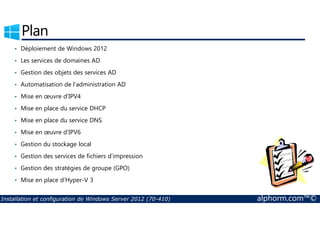 Plan 
• Déploiement de Windows 2012 
• Les services de domaines AD 
• Gestion des objets des services AD 
• Automatisation de l’administration AD 
• Mise en oeuvre d’IPV4 
• Mise en place du service DHCP 
• Mise en place du service DNS 
• Mise en oeuvre d’IPV6 
• Gestion du stockage local 
• Gestion des services de fichiers d’impression 
• Gestion des stratégies de groupe (GPO) 
• Mise en place d’Hyper-V 3 
Installation et configuration de Windows Server 2012 (70-410) alphorm.com™© 
 