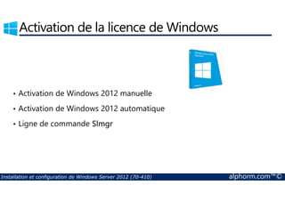Activation de la licence de Windows 
• Activation de Windows 2012 manuelle 
• Activation de Windows 2012 automatique 
• Ligne de commande Slmgr 
Installation et configuration de Windows Server 2012 (70-410) alphorm.com™© 
 