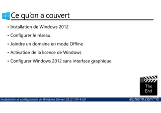 Ce qu’on a couvert 
• Installation de Windows 2012 
• Configurer le réseau 
• Joindre un domaine en mode Offline 
• Activation de la licence de Windows 
• Configurer Windows 2012 sans interface graphique 
Installation et configuration de Windows Server 2012 (70-410) alphorm.com™© 
 