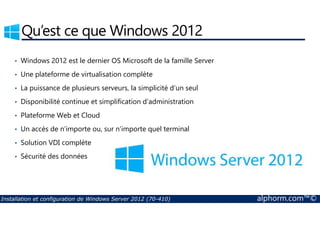 Qu’est ce que Windows 2012 
• Windows 2012 est le dernier OS Microsoft de la famille Server 
• Une plateforme de virtualisation complète 
• La puissance de plusieurs serveurs, la simplicité d’un seul 
• Disponibilité continue et simplification d’administration 
• Plateforme Web et Cloud 
• Un accès de n’importe ou, sur n’importe quel terminal 
• Solution VDI complète 
• Sécurité des données 
Installation et configuration de Windows Server 2012 (70-410) alphorm.com™© 
 
