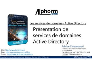 Les services de domaines Active Directory 
Présentation de 
services de domaines 
Active Directory 
Site : http://www.alphorm.com 
Blog : http://www.alphorm.com/blog 
Forum : http://www.alphorm.com/forum 
Fabrice Chrzanowski 
Formateur et Consultant indépendant 
En Virtualisation 
Certifications : MCT, MCITP, CCEE, VCP 
Contact : fabrice@softrix.fr 
Installation et configuration de Windows Server 2012 (70-410) alphorm.com™© 
 