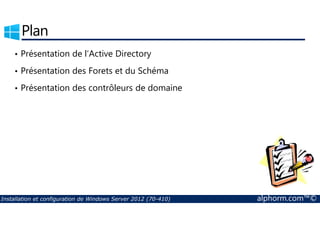 Plan 
• Présentation de l’Active Directory 
• Présentation des Forets et du Schéma 
• Présentation des contrôleurs de domaine 
Installation et configuration de Windows Server 2012 (70-410) alphorm.com™© 
 
