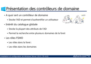 Présentation des contrôleurs de domaine 
• A quoi sert un contrôleur de domaine 
 Stocke l’AD et permet d’authentifier un utilisateur 
• Intérêt du catalogue globale 
 Stocke la plupart des attributs de l’AD 
 Permet la recherche entre plusieurs domaines de la foret 
• Les rôles FSMO 
 Les rôles dans la foret : 
 Les rôles dans les domaines 
Installation et configuration de Windows Server 2012 (70-410) alphorm.com™© 
 