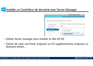 Installer un Contrôleur de domaine avec Server Manager 
• Utiliser Server manager pour installer le rôle AD DS 
• Choisir de créer une Foret, d’ajouter un CD supplémentaire, d’ajouter un 
domaine enfant…. 
Installation et configuration de Windows Server 2012 (70-410) alphorm.com™© 
 