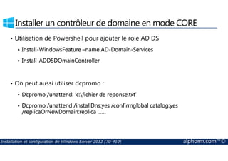 Installer un contrôleur de domaine en mode CORE 
• Utilisation de Powershell pour ajouter le role AD DS 
 Install-WindowsFeature –name AD-Domain-Services 
 Install-ADDSDOmainController 
• On peut aussi utiliser dcpromo : 
 Dcpromo /unattend: ’c:fichier de reponse.txt’ 
 Dcpromo /unattend /installDns:yes /confirmglobal catalog:yes 
/replicaOrNewDomain:replica …… 
Installation et configuration de Windows Server 2012 (70-410) alphorm.com™© 
 