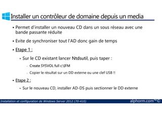 Installer un contrôleur de domaine depuis un media 
 Permet d’installer un nouveau CD dans un sous réseau avec une 
bande passante réduite 
 Evite de synchroniser tout l’AD donc gain de temps 
 Etape 1 : 
• Sur le CD existant lancer Ntdsutil, puis taper : 
- Create SYSVOL full c:IFM 
- Copier le résultat sur un DD externe ou une clef USB !! 
 Etape 2 : 
• Sur le nouveau CD, installer AD-DS puis sectionner le DD externe 
Installation et configuration de Windows Server 2012 (70-410) alphorm.com™© 
 