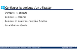 Configurer les attributs d’un utilisateur 
• Où trouver les attributs 
• Comment les modifier 
• Comment en ajouter des nouveaux (Schéma) 
• Les attributs de sécurité 
Installation et configuration de Windows Server 2012 (70-410) alphorm.com™© 
 
