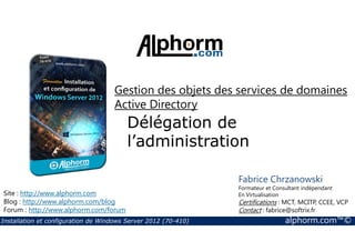 Gestion des objets des services de domaines 
Active Directory 
Délégation de 
l’administration 
Site : http://www.alphorm.com 
Blog : http://www.alphorm.com/blog 
Forum : http://www.alphorm.com/forum 
Fabrice Chrzanowski 
Formateur et Consultant indépendant 
En Virtualisation 
Certifications : MCT, MCITP, CCEE, VCP 
Contact : fabrice@softrix.fr 
Installation et configuration de Windows Server 2012 (70-410) alphorm.com™© 
 