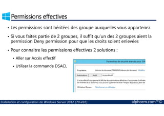 Permissions effectives 
• Les permissions sont héritées des groupe auxquelles vous appartenez 
• Si vous faites partie de 2 groupes, il suffit qu’un des 2 groupes aient la 
permission Deny permission pour que les droits soient enlevées 
• Pour connaitre les permissions effectives 2 solutions : 
 Aller sur Accès effectif 
 Utiliser la commande DSACL 
Installation et configuration de Windows Server 2012 (70-410) alphorm.com™© 
 