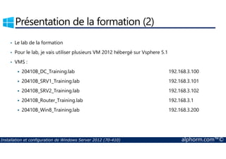 Présentation de la formation (2) 
• Le lab de la formation 
• Pour le lab, je vais utiliser plusieurs VM 2012 hébergé sur Vsphere 5.1 
• VMS : 
 20410B_DC_Training.lab 192.168.3.100 
 20410B_SRV1_Training.lab 192.168.3.101 
 20410B_SRV2_Training.lab 192.168.3.102 
 20410B_Router_Training.lab 192.168.3.1 
 20410B_Win8_Training.lab 192.168.3.200 
Installation et configuration de Windows Server 2012 (70-410) alphorm.com™© 
 