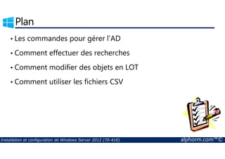 Plan 
• Les commandes pour gérer l’AD 
• Comment effectuer des recherches 
• Comment modifier des objets en LOT 
• Comment utiliser les fichiers CSV 
Installation et configuration de Windows Server 2012 (70-410) alphorm.com™© 
 
