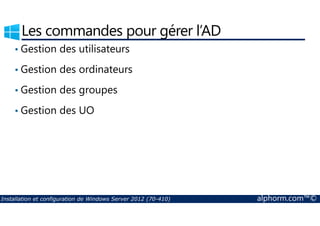 Les commandes pour gérer l’AD 
• Gestion des utilisateurs 
• Gestion des ordinateurs 
• Gestion des groupes 
• Gestion des UO 
Installation et configuration de Windows Server 2012 (70-410) alphorm.com™© 
 