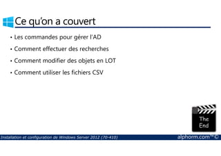 Ce qu’on a couvert 
• Les commandes pour gérer l’AD 
• Comment effectuer des recherches 
• Comment modifier des objets en LOT 
• Comment utiliser les fichiers CSV 
Installation et configuration de Windows Server 2012 (70-410) alphorm.com™© 
 