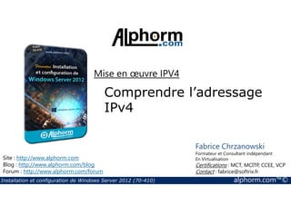 Mise en oeuvre IPV4 
Comprendre l’adressage 
IPv4 
Site : http://www.alphorm.com 
Blog : http://www.alphorm.com/blog 
Forum : http://www.alphorm.com/forum 
Fabrice Chrzanowski 
Formateur et Consultant indépendant 
En Virtualisation 
Certifications : MCT, MCITP, CCEE, VCP 
Contact : fabrice@softrix.fr 
Installation et configuration de Windows Server 2012 (70-410) alphorm.com™© 
 