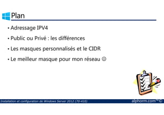 Plan 
• Adressage IPV4 
• Public ou Privé : les différences 
• Les masques personnalisés et le CIDR 
• Le meilleur masque pour mon réseau ☺ 
Installation et configuration de Windows Server 2012 (70-410) alphorm.com™© 
 