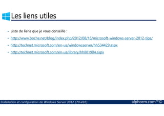 Les liens utiles 
• Liste de liens que je vous conseille : 
• http://www.boche.net/blog/index.php/2012/08/16/microsoft-windows-server-2012-tips/ 
• http://technet.microsoft.com/en-us/windowsserver/hh534429.aspx 
• http://technet.microsoft.com/en-us/library/hh801904.aspx 
Installation et configuration de Windows Server 2012 (70-410) alphorm.com™© 
 