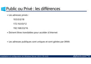 Public ou Privé : les différences 
 Les adresses privés : 
10.0.0.0/18 
172.16.0.0/12 
192.168.0.0/16 
 Doivent êtres translatées pour accéder à Internet 
 Les adresses publiques sont uniques et sont gérées par IANA 
Installation et configuration de Windows Server 2012 (70-410) alphorm.com™© 
 