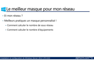 Le meilleur masque pour mon réseau 
• Et mon réseau ? 
• Meilleurs pratiques un masque personnalisé ! 
 Comment calculer le nombre de sous réseau 
 Comment calculer le nombre d’équipements 
Installation et configuration de Windows Server 2012 (70-410) alphorm.com™© 
 