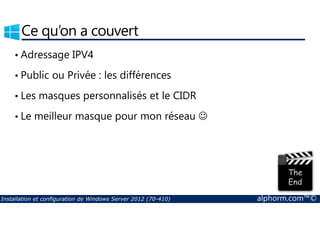 Ce qu’on a couvert 
• Adressage IPV4 
• Public ou Privée : les différences 
• Les masques personnalisés et le CIDR 
• Le meilleur masque pour mon réseau ☺ 
Installation et configuration de Windows Server 2012 (70-410) alphorm.com™© 
 