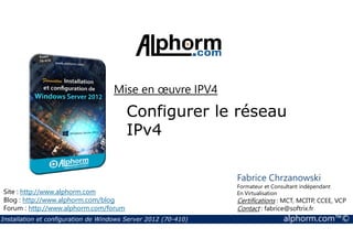 Mise en oeuvre IPV4 
Configurer le réseau 
IPv4 
Site : http://www.alphorm.com 
Blog : http://www.alphorm.com/blog 
Forum : http://www.alphorm.com/forum 
Fabrice Chrzanowski 
Formateur et Consultant indépendant 
En Virtualisation 
Certifications : MCT, MCITP, CCEE, VCP 
Contact : fabrice@softrix.fr 
Installation et configuration de Windows Server 2012 (70-410) alphorm.com™© 
 