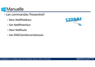 Manuelle 
• Les commandes Powershell 
 New-NetIPAddress 
 Set-NetIPInterface 
 New-NetRoute 
 Set-DNSClientServerAdresses 
Installation et configuration de Windows Server 2012 (70-410) alphorm.com™© 
 