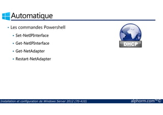 Automatique 
• Les commandes Powershell 
 Set-NetIPInterface 
 Get-NetIPInterface 
 Get-NetAdapter 
 Restart-NetAdapter 
Installation et configuration de Windows Server 2012 (70-410) alphorm.com™© 
 