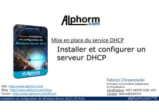 Mise en place du service DHCP 
Installer et configurer un 
serveur DHCP 
Site : http://www.alphorm.com 
Blog : http://www.alphorm.com/blog 
Forum : http://www.alphorm.com/forum 
Fabrice Chrzanowski 
Formateur et Consultant indépendant 
En Virtualisation 
Certifications : MCT, MCITP, CCEE, VCP 
Contact : fabrice@softrix.fr 
Installation et configuration de Windows Server 2012 (70-410) alphorm.com™© 
 