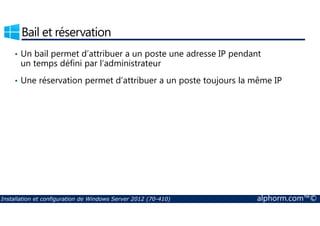 Bail et réservation 
• Un bail permet d’attribuer a un poste une adresse IP pendant 
un temps défini par l’administrateur 
• Une réservation permet d’attribuer a un poste toujours la même IP 
Installation et configuration de Windows Server 2012 (70-410) alphorm.com™© 
 